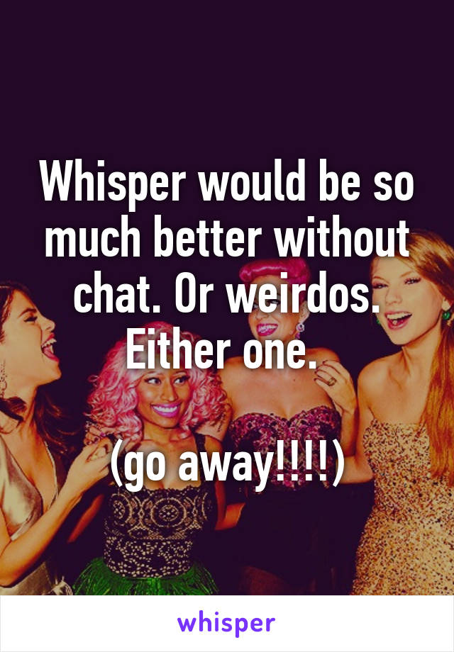 Whisper would be so much better without chat. Or weirdos. Either one. 

(go away!!!!)