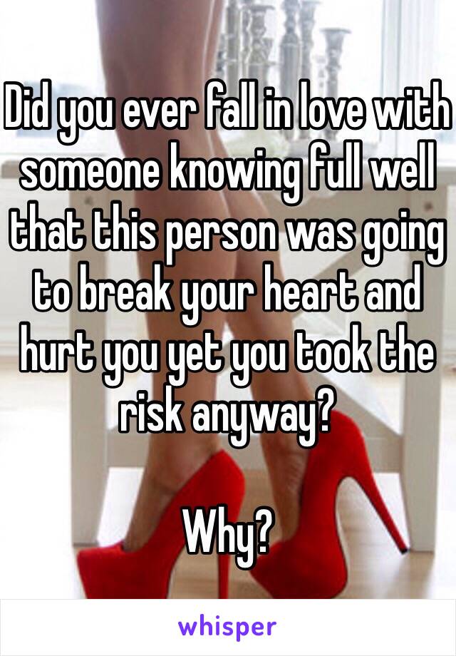 Did you ever fall in love with someone knowing full well that this person was going to break your heart and hurt you yet you took the risk anyway? 

Why? 