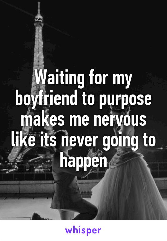 Waiting for my boyfriend to purpose makes me nervous like its never going to happen