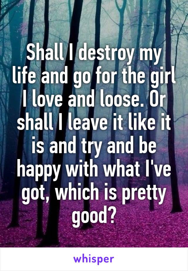 Shall I destroy my life and go for the girl I love and loose. Or shall I leave it like it is and try and be happy with what I've got, which is pretty good?