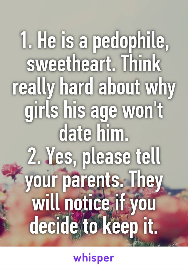 1. He is a pedophile, sweetheart. Think really hard about why girls his age won't date him.
2. Yes, please tell your parents. They will notice if you decide to keep it.