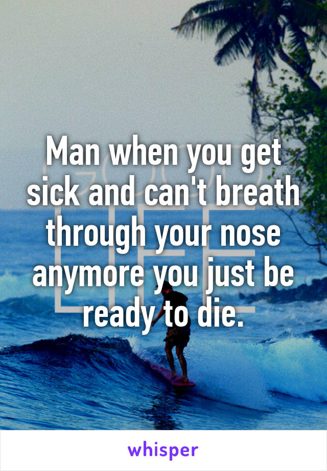 Man when you get sick and can't breath through your nose anymore you just be ready to die.