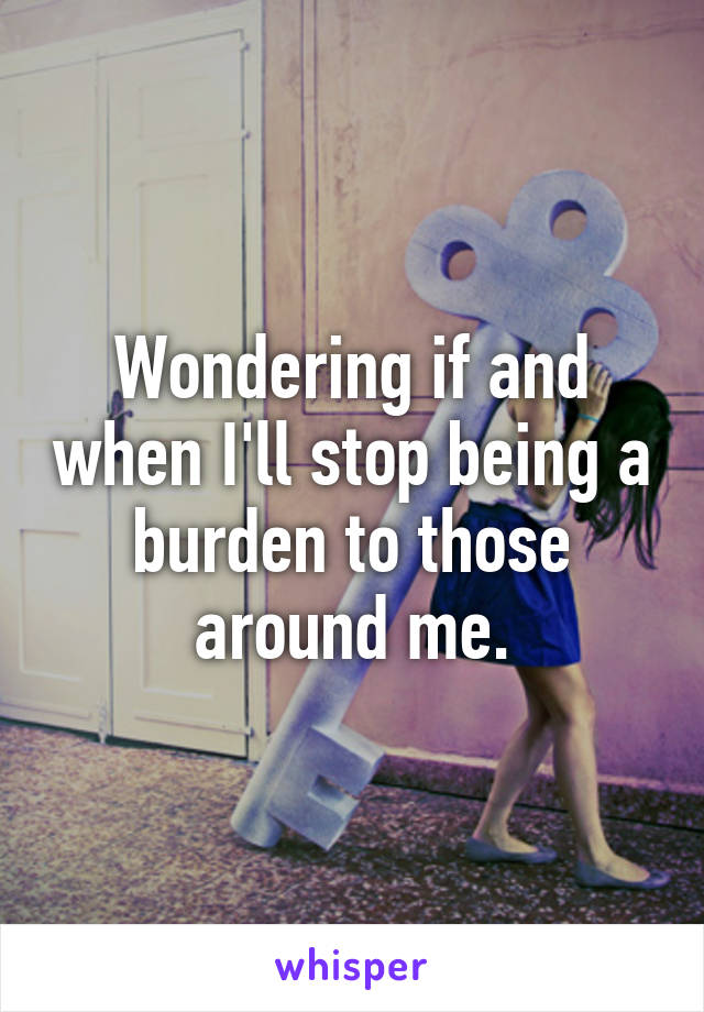 Wondering if and when I'll stop being a burden to those around me.