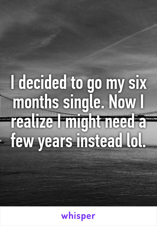 I decided to go my six months single. Now I realize I might need a few years instead lol.