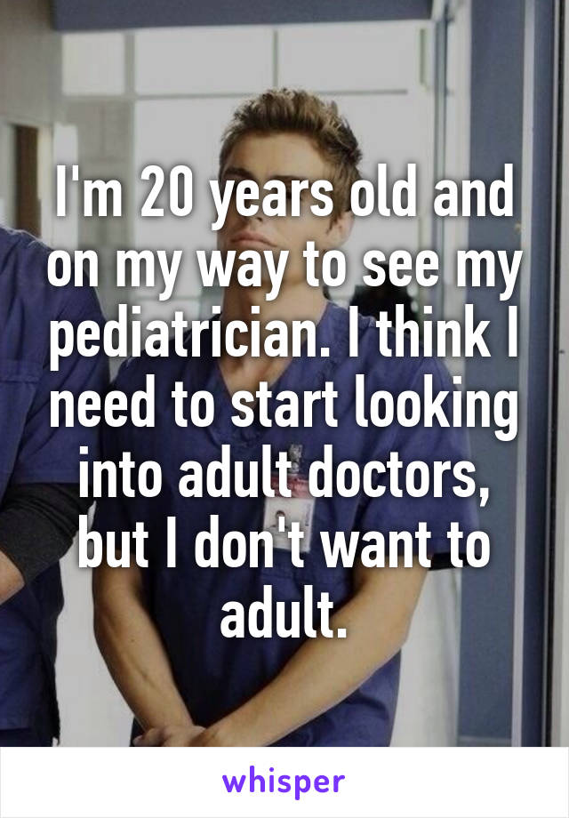 I'm 20 years old and on my way to see my pediatrician. I think I need to start looking into adult doctors, but I don't want to adult.