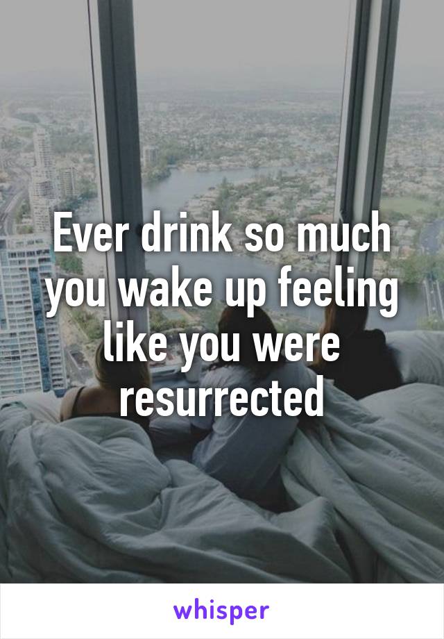 Ever drink so much you wake up feeling like you were resurrected