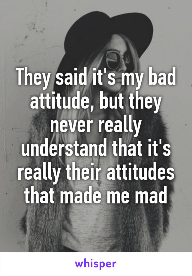 They said it's my bad attitude, but they never really understand that it's really their attitudes that made me mad