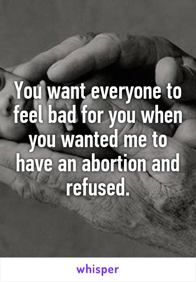 You want everyone to feel bad for you when you wanted me to have an abortion and refused.