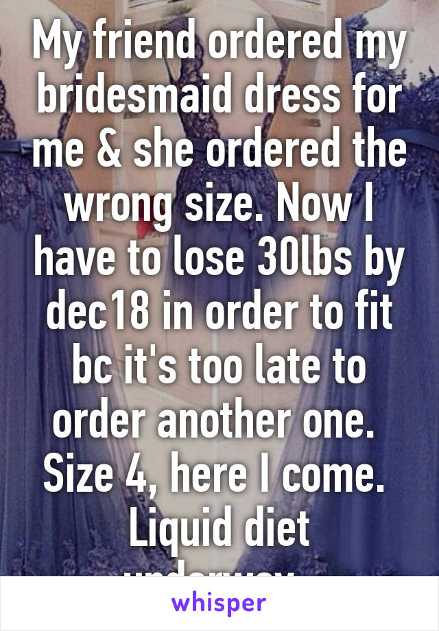 My friend ordered my bridesmaid dress for me & she ordered the wrong size. Now I have to lose 30lbs by dec18 in order to fit bc it's too late to order another one. 
Size 4, here I come. 
Liquid diet underway. 