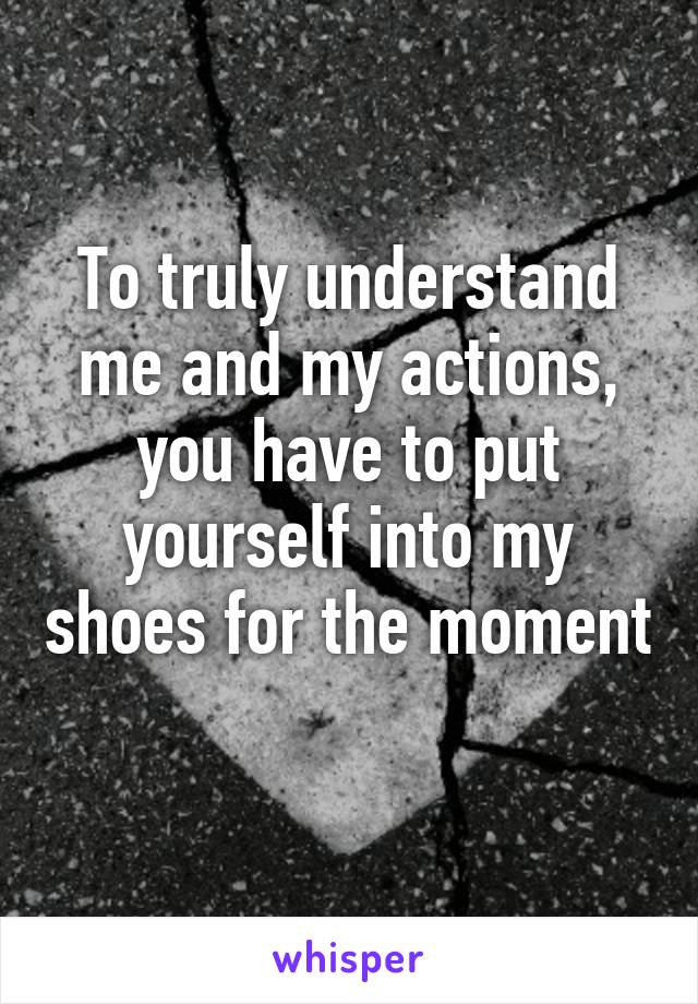 To truly understand me and my actions, you have to put yourself into my shoes for the moment  