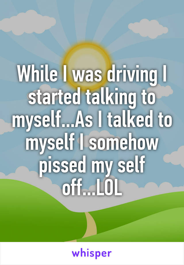 While I was driving I started talking to myself...As I talked to myself I somehow pissed my self off...LOL