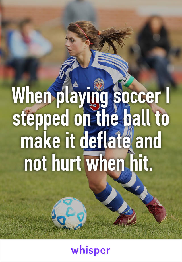 When playing soccer I stepped on the ball to make it deflate and not hurt when hit. 