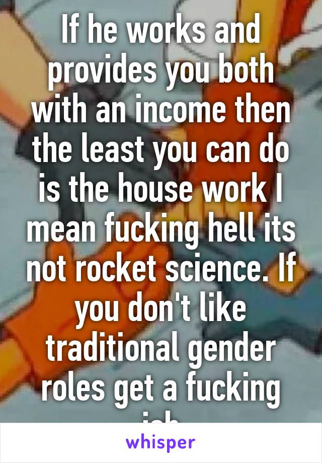 If he works and provides you both with an income then the least you can do is the house work I mean fucking hell its not rocket science. If you don't like traditional gender roles get a fucking job