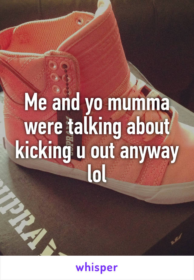 Me and yo mumma were talking about kicking u out anyway lol