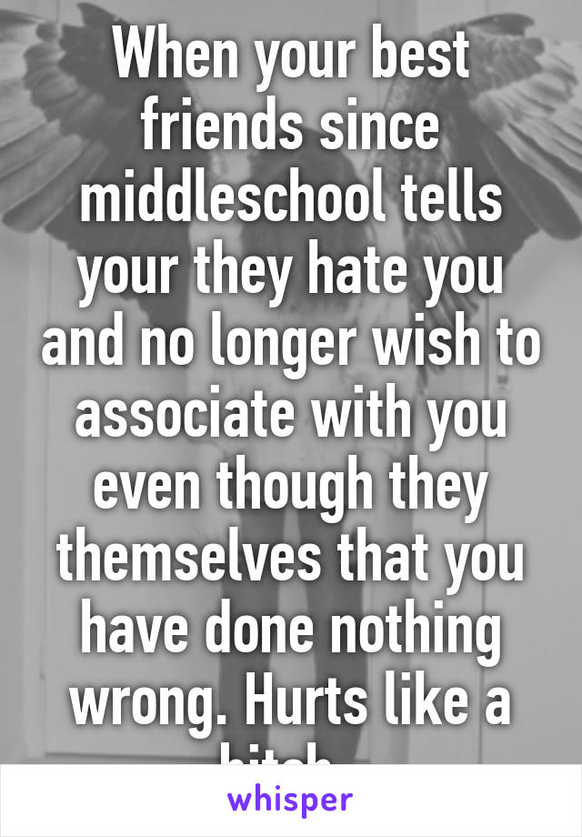 When your best friends since middleschool tells your they hate you and no longer wish to associate with you even though they themselves that you have done nothing wrong. Hurts like a bitch. 