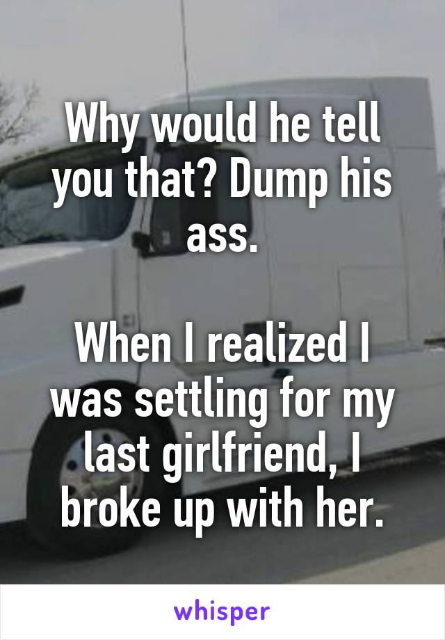 Why would he tell you that? Dump his ass.

When I realized I was settling for my last girlfriend, I broke up with her.