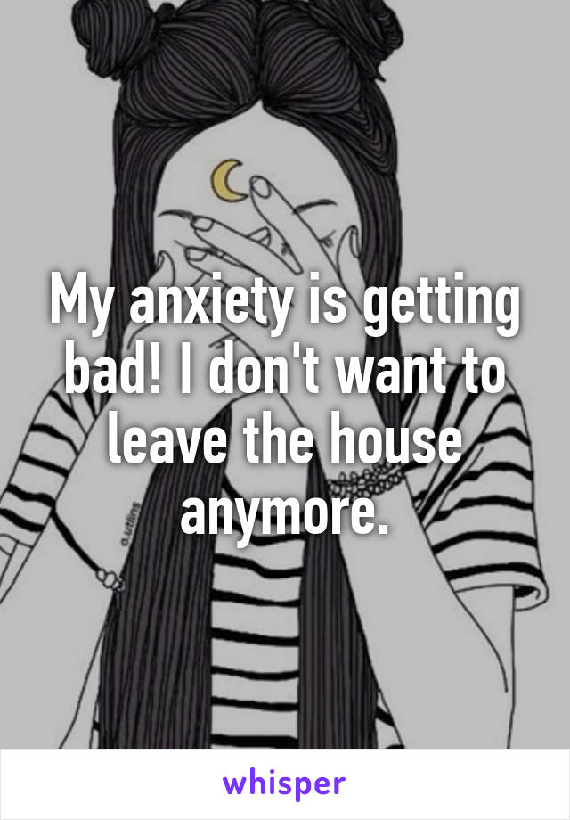 My anxiety is getting bad! I don't want to leave the house anymore.