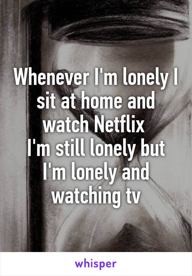 Whenever I'm lonely I sit at home and watch Netflix 
I'm still lonely but I'm lonely and watching tv
