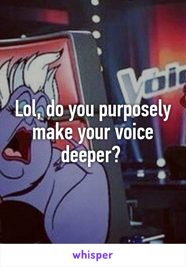 Lol, do you purposely make your voice deeper? 