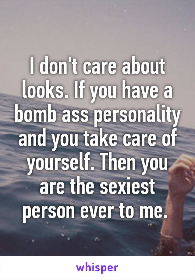 I don't care about looks. If you have a bomb ass personality and you take care of yourself. Then you are the sexiest person ever to me. 