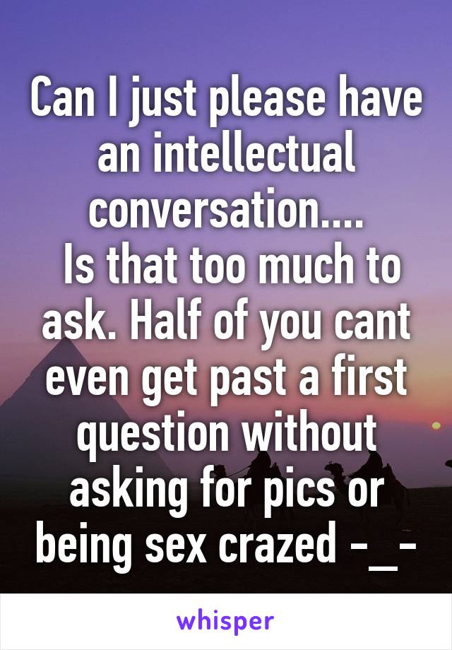 Can I just please have an intellectual conversation....
 Is that too much to ask. Half of you cant even get past a first question without asking for pics or being sex crazed -_-