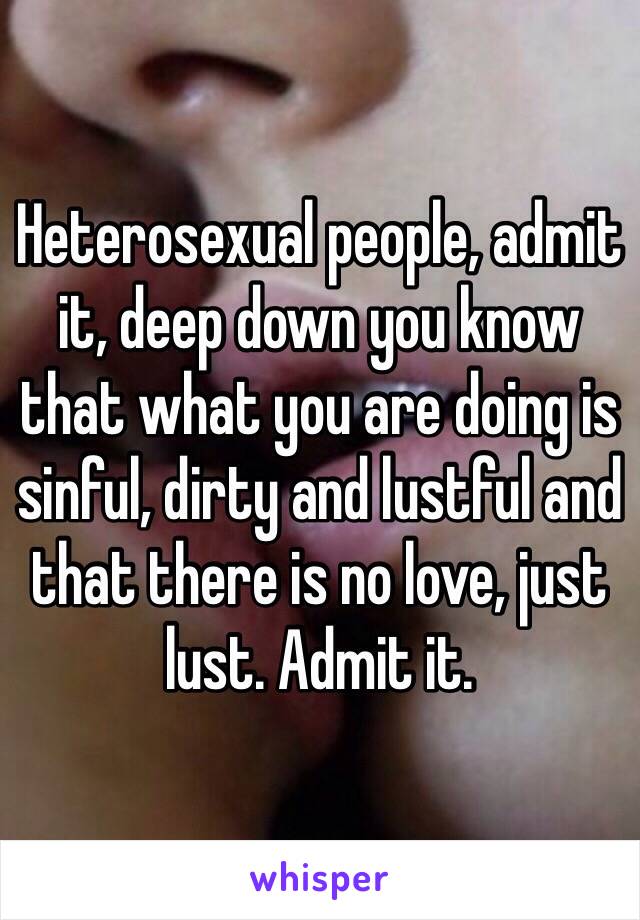 Heterosexual people, admit it, deep down you know that what you are doing is sinful, dirty and lustful and that there is no love, just lust. Admit it.