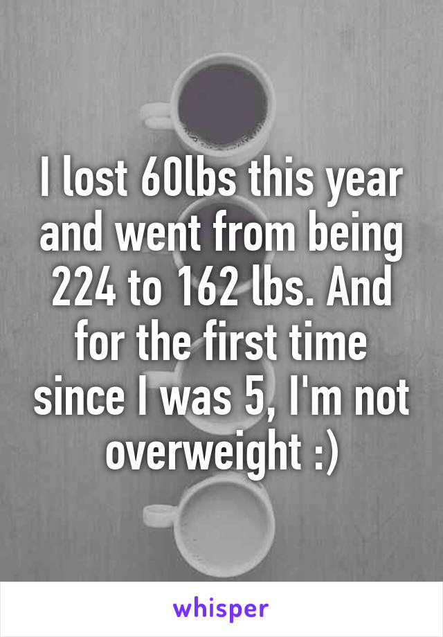 I lost 60lbs this year and went from being 224 to 162 lbs. And for the first time since I was 5, I'm not overweight :)