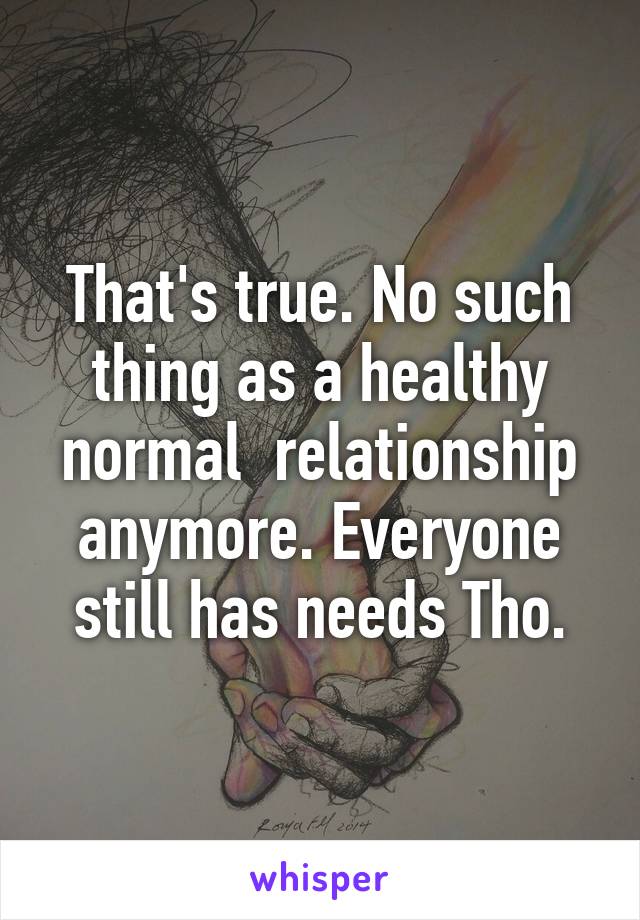 That's true. No such thing as a healthy normal  relationship anymore. Everyone still has needs Tho.