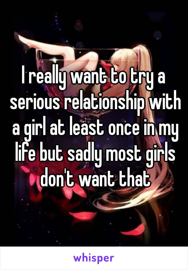 I really want to try a serious relationship with a girl at least once in my life but sadly most girls don't want that
