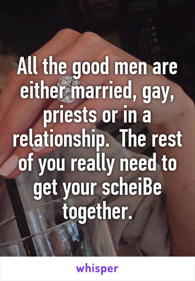 All the good men are either married, gay, priests or in a relationship.  The rest of you really need to get your scheiBe together.