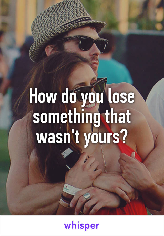 How do you lose something that wasn't yours?