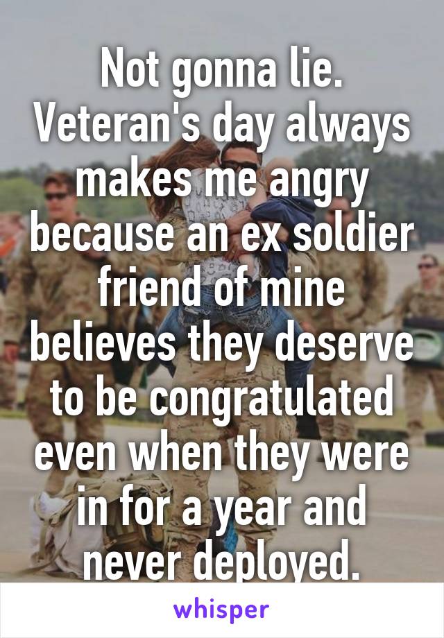 Not gonna lie. Veteran's day always makes me angry because an ex soldier friend of mine believes they deserve to be congratulated even when they were in for a year and never deployed.