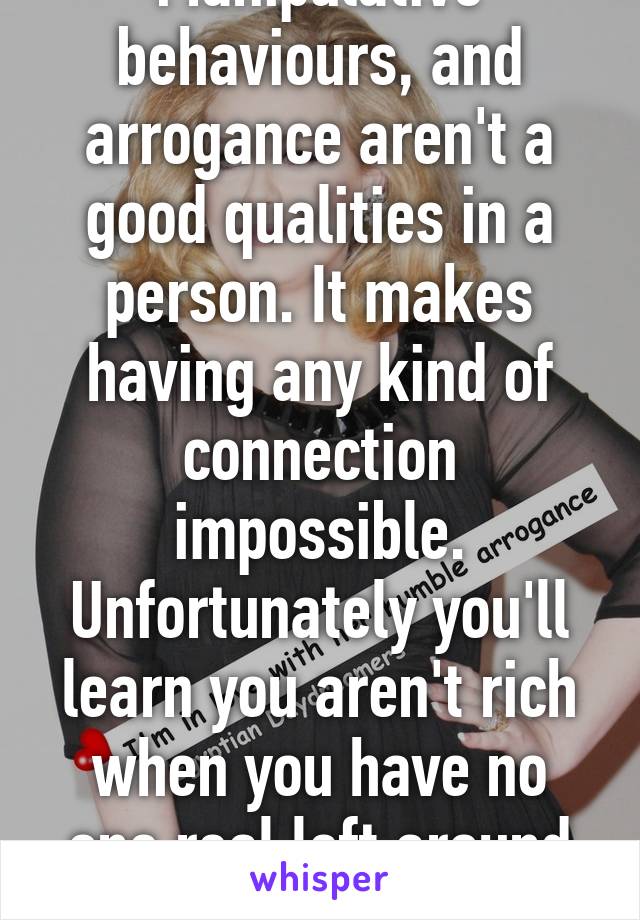 Manipulative behaviours, and arrogance aren't a good qualities in a person. It makes having any kind of connection impossible. Unfortunately you'll learn you aren't rich when you have no one real left around you. 