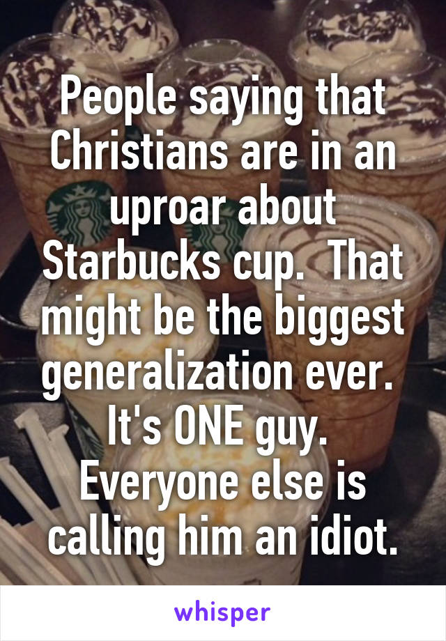 People saying that Christians are in an uproar about Starbucks cup.  That might be the biggest generalization ever.  It's ONE guy.  Everyone else is calling him an idiot.