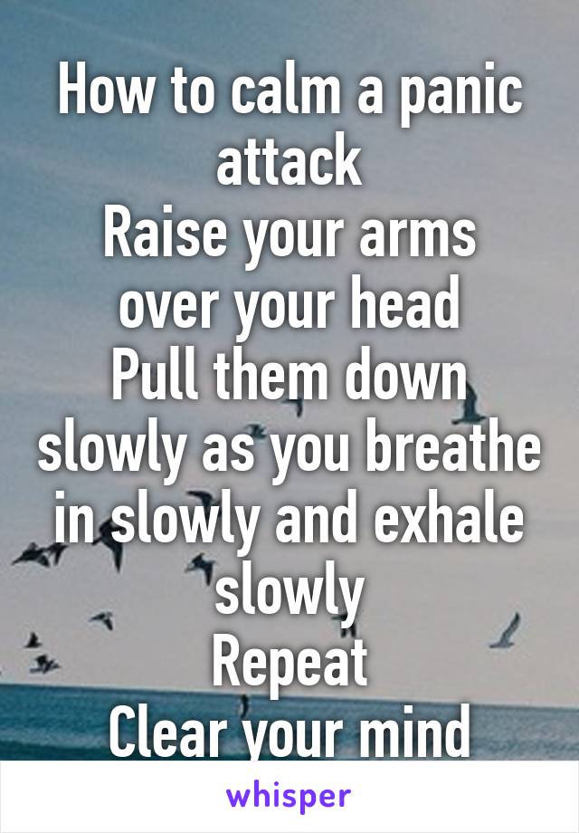 How to calm a panic attack
Raise your arms over your head
Pull them down slowly as you breathe in slowly and exhale slowly
Repeat
Clear your mind