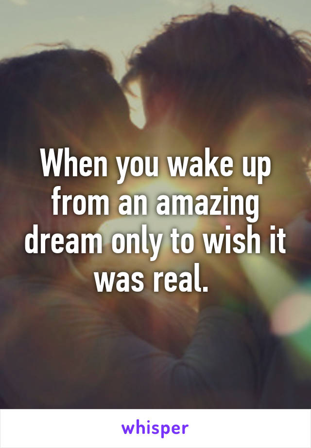 When you wake up from an amazing dream only to wish it was real. 