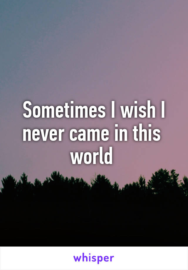 Sometimes I wish I never came in this  world 