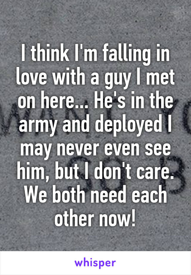 I think I'm falling in love with a guy I met on here... He's in the army and deployed I may never even see him, but I don't care. We both need each other now!