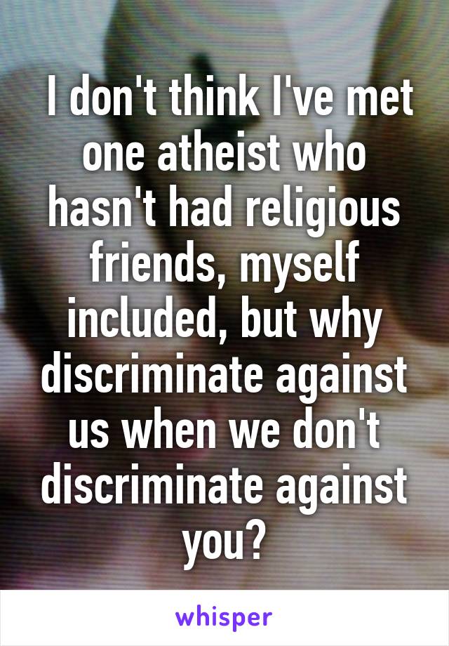  I don't think I've met one atheist who hasn't had religious friends, myself included, but why discriminate against us when we don't discriminate against you?