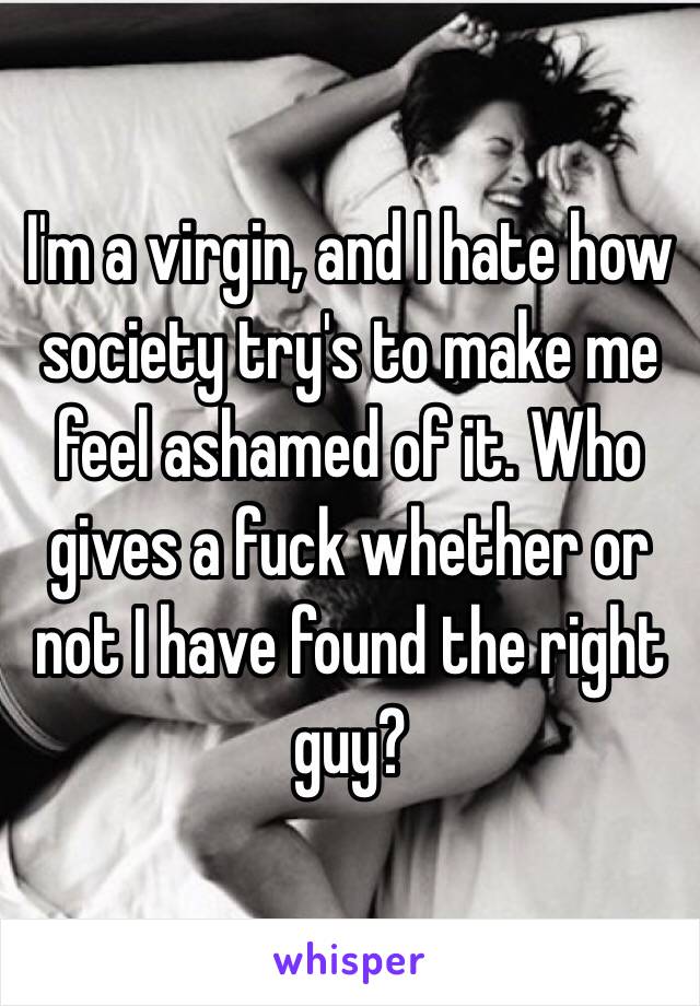  I'm a virgin, and I hate how society try's to make me feel ashamed of it. Who gives a fuck whether or not I have found the right guy? 