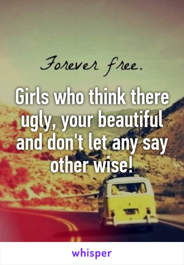 Girls who think there ugly, your beautiful and don't let any say other wise!
