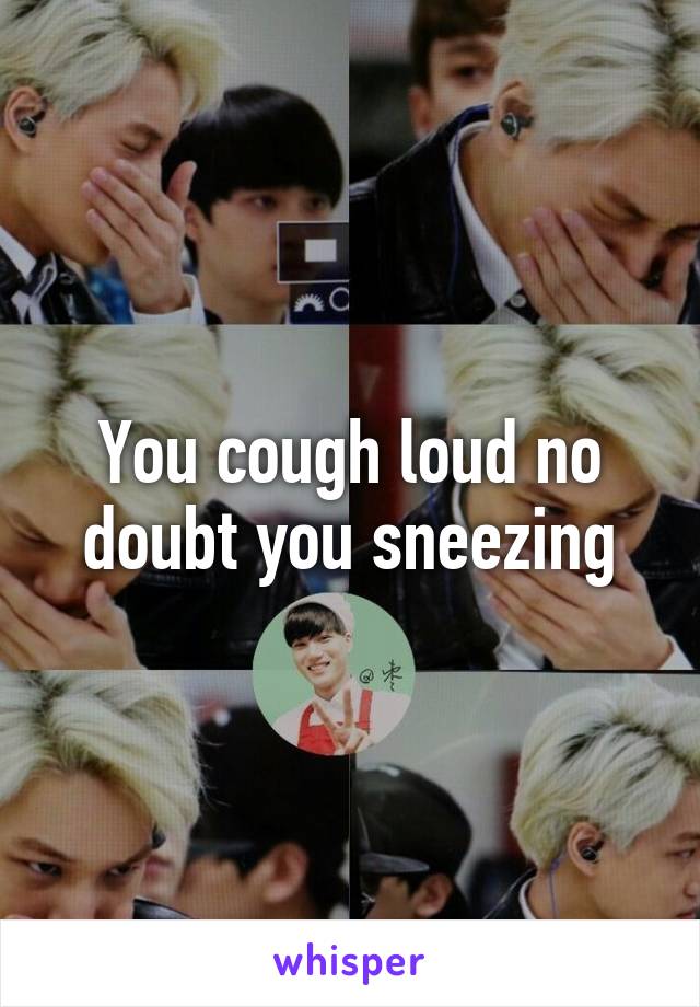 You cough loud no doubt you sneezing