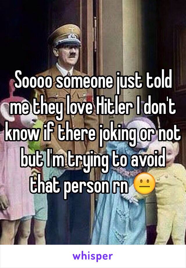 Soooo someone just told me they love Hitler I don't know if there joking or not but I'm trying to avoid that person rn 😐