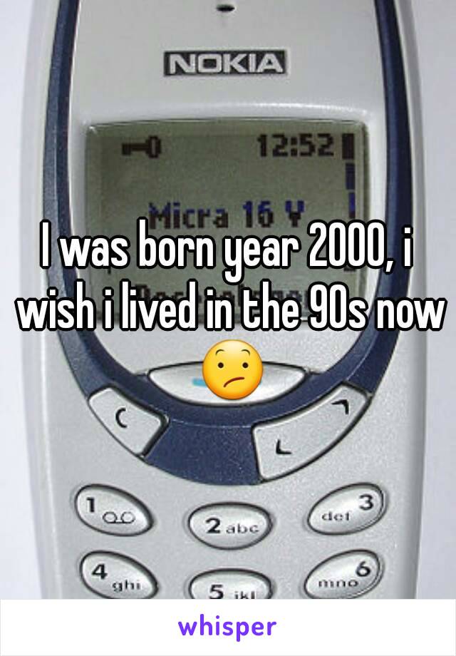 I was born year 2000, i wish i lived in the 90s now 😕