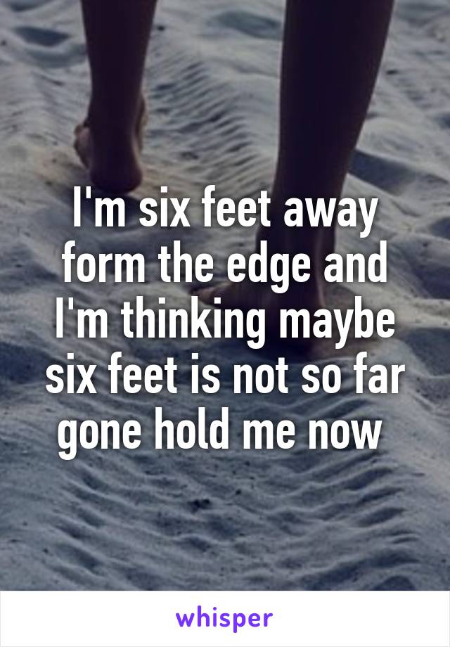 I'm six feet away form the edge and I'm thinking maybe six feet is not so far gone hold me now 