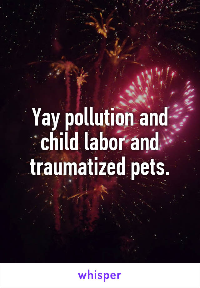 Yay pollution and child labor and traumatized pets.