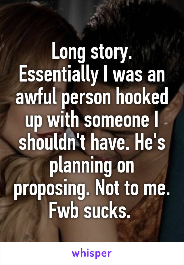 Long story. Essentially I was an awful person hooked up with someone I shouldn't have. He's planning on proposing. Not to me. Fwb sucks. 