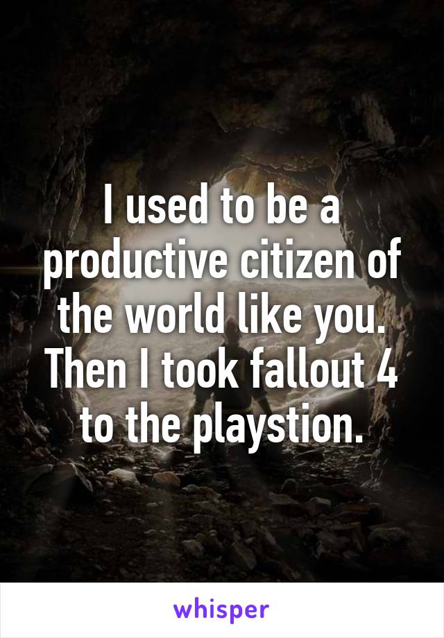 I used to be a productive citizen of the world like you.
Then I took fallout 4 to the playstion.