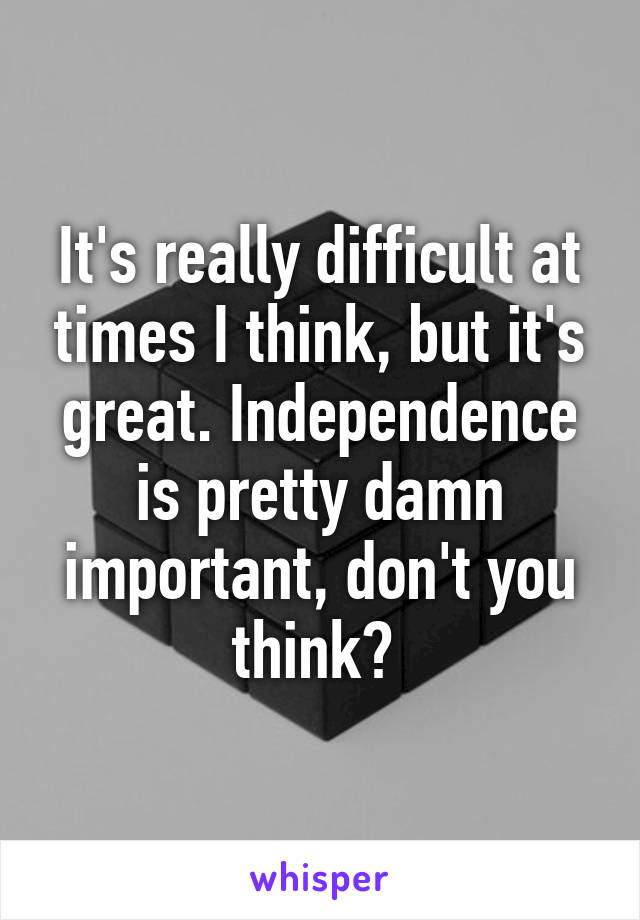 It's really difficult at times I think, but it's great. Independence is pretty damn important, don't you think? 