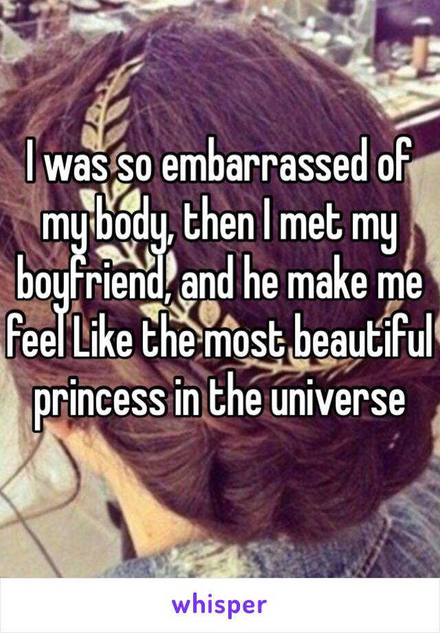 I was so embarrassed of my body, then I met my boyfriend, and he make me feel Like the most beautiful princess in the universe 